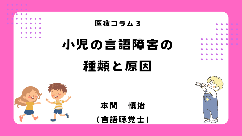 医療コラム3. 小児の言語障害の種類と原因 本間慎治（言語聴覚士）